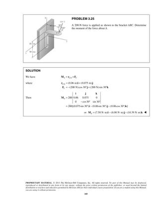 PROBLEM 3.25 
A 200-N force is applied as shown to the bracket ABC. Determine 
the moment of the force about A. 
SOLUTION 
We have A C/A C M = r ×F 
where / (0.06 m) (0.075 m) 
(200 N)cos 30 (200 N)sin 30 
i j k 
PROPRIETARY MATERIAL. © 2013 The McGraw-Hill Companies, Inc. All rights reserved. No part of this Manual may be displayed, 
reproduced or distributed in any form or by any means, without the prior written permission of the publisher, or used beyond the limited 
distribution to teachers and educators permitted by McGraw-Hill for their individual course preparation. If you are a student using this Manual, 
you are using it without permission. 
185 
C A 
C 
= + 
= − ° + ° 
r i j 
F j k 
Then 200 0.06 0.075 0 
0 cos30 sin 30 
200[(0.075sin 30 ) (0.06sin 30 ) (0.06cos 30 ) ] 
A = 
− ° ° 
= °− ° − ° 
M 
i j k 
or (7.50 N m) (6.00 N m) (10.39 N m) AM = ⋅ i − ⋅ j − ⋅ k  
 