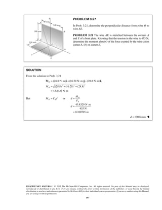 PROBLEM 3.27 
In Prob. 3.21, determine the perpendicular distance from point O to 
wire AE. 
PROBLEM 3.21 The wire AE is stretched between the corners A 
and E of a bent plate. Knowing that the tension in the wire is 435 N, 
determine the moment about O of the force exerted by the wire (a) on 
corner A, (b) on corner E. 
(28.8 N m) (16.20 N m) (28.8 N m) 
(28.8) (16.20) (28.8) 
43.8329 N m 
M 
d 
= ⋅ 
= 
PROPRIETARY MATERIAL. © 2013 The McGraw-Hill Companies, Inc. All rights reserved. No part of this Manual may be displayed, 
reproduced or distributed in any form or by any means, without the prior written permission of the publisher, or used beyond the limited 
distribution to teachers and educators permitted by McGraw-Hill for their individual course preparation. If you are a student using this Manual, 
you are using it without permission. 
187 
SOLUTION 
From the solution to Prob. 3.21 
2 2 2 
O 
MO 
= ⋅ + ⋅ − ⋅ 
= + + 
= ⋅ 
M i j k 
But or O 
O A 
A 
M Fd d 
F 
= = 
43.8329 N m 
435 N 
0.100765 m 
d =100.8 mm  
 