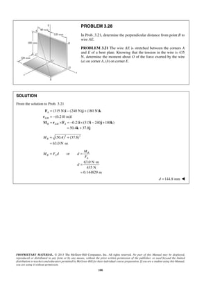 PROBLEM 3.28 
In Prob. 3.21, determine the perpendicular distance from point B to 
wire AE. 
PROBLEM 3.21 The wire AE is stretched between the corners A 
and E of a bent plate. Knowing that the tension in the wire is 435 
N, determine the moment about O of the force exerted by the wire 
(a) on corner A, (b) on corner E. 
= − + 
= − 
= × =− × − + 
F (315 N) i (240 N) j (180 N) 
k 
r (0.210 m) 
i 
M r F i i j k 
M 
d 
= ⋅ 
= 
PROPRIETARY MATERIAL. © 2013 The McGraw-Hill Companies, Inc. All rights reserved. No part of this Manual may be displayed, 
reproduced or distributed in any form or by any means, without the prior written permission of the publisher, or used beyond the limited 
distribution to teachers and educators permitted by McGraw-Hill for their individual course preparation. If you are a student using this Manual, 
you are using it without permission. 
188 
SOLUTION 
From the solution to Prob. 3.21 
/ 
/ 
0.21 (315 240 180 ) 
A 
A B 
B AB A 
= 50.4k + 37.8j 
(50.4)2 (37.8)2 
63.0 N m 
B M = + 
= ⋅ 
or B 
B A 
A 
M Fd d 
F 
= = 
63.0 N m 
435 N 
0.144829 m 
d = 144.8 mm  
 