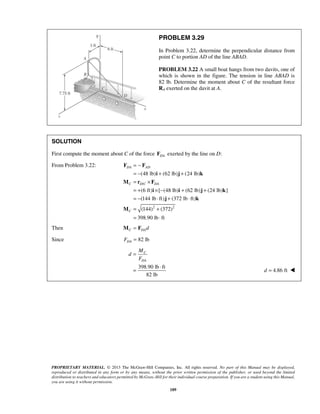 PROBLEM 3.29 
In Problem 3.22, determine the perpendicular distance from 
point C to portion AD of the line ABAD. 
PROBLEM 3.22 A small boat hangs from two davits, one of 
which is shown in the figure. The tension in line ABAD is 
82 lb. Determine the moment about C of the resultant force 
RA exerted on the davit at A. 
SOLUTION 
First compute the moment about C of the force DA F exerted by the line on D: 
From Problem 3.22: 
(48 lb) (62 lb) (24 lb) 
(6 ft) [ (48 lb) (62 lb) (24 lb) ] 
(144 lb ft) (372 lb ft) 
(144) (372) 
398.90 lb ft 
M = F 
C 
DA 
PROPRIETARY MATERIAL. © 2013 The McGraw-Hill Companies, Inc. All rights reserved. No part of this Manual may be displayed, 
reproduced or distributed in any form or by any means, without the prior written permission of the publisher, or used beyond the limited 
distribution to teachers and educators permitted by McGraw-Hill for their individual course preparation. If you are a student using this Manual, 
you are using it without permission. 
189 
/ 
2 2 
DA AD 
C DC DA 
C 
= − 
= − + + 
= × 
= + × − + + 
= − ⋅ + ⋅ 
= + 
= ⋅ 
F F 
i j k 
M r F 
i i j k 
j k 
M 
Then C DA d 
Since 82 lb DA F = 
398.90 lb ft 
82 lb 
M 
d 
F 
= 
= ⋅ 4.86 ft d =  
 