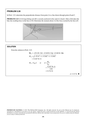 PROBLEM 3.30 
In Prob. 3.23, determine the perpendicular distance from point A to a line drawn through points B and C. 
PROBLEM 3.23 A 6-ft-long fishing rod AB is securely anchored in the sand of a beach. After a fish takes the 
bait, the resulting force in the line is 6 lb. Determine the moment about A of the force exerted by the line at B. 
(25.4 lb ft) (12.60 lb ft) (12.60 lb ft) 
( 25.4) ( 12.60) ( 12.60) 
31.027 lb ft 
M 
= ⋅ 
= 
PROPRIETARY MATERIAL. © 2013 The McGraw-Hill Companies, Inc. All rights reserved. No part of this Manual may be displayed, 
reproduced or distributed in any form or by any means, without the prior written permission of the publisher, or used beyond the limited 
distribution to teachers and educators permitted by McGraw-Hill for their individual course preparation. If you are a student using this Manual, 
you are using it without permission. 
190 
SOLUTION 
From the solution to Prob. 3.23: 
2 2 2 
A 
A M 
= − ⋅ − ⋅ − ⋅ 
= − + − + − 
= ⋅ 
M i j k 
or A 
A BC 
BC 
M T d d 
T 
= = 
31.027 lb ft 
6 lb 
5.1712 ft 
d = 5.17 ft  
 