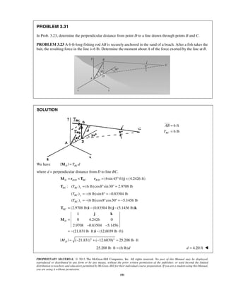 PROBLEM 3.31 
In Prob. 3.23, determine the perpendicular distance from point D to a line drawn through points B and C. 
PROBLEM 3.23 A 6-ft-long fishing rod AB is securely anchored in the sand of a beach. After a fish takes the 
bait, the resulting force in the line is 6 lb. Determine the moment about A of the force exerted by the line at B. 
T 
T 
T i j k 
i j k 
PROPRIETARY MATERIAL. © 2013 The McGraw-Hill Companies, Inc. All rights reserved. No part of this Manual may be displayed, 
reproduced or distributed in any form or by any means, without the prior written permission of the publisher, or used beyond the limited 
distribution to teachers and educators permitted by McGraw-Hill for their individual course preparation. If you are a student using this Manual, 
you are using it without permission. 
191 
SOLUTION 
6 ft 
6 lb BC 
AB 
T 
= 
= 
We have |MD | = TBCd 
where d = perpendicular distance from D to line BC. 
/ / (6sin 45 ft) (4.2426 ft) D BD BC BD M = r ×T r = ° j = 
: ( ) (6 lb) cos8 sin 30 2.9708 lb BC BC x T T = ° ° = 
( ) (6 lb) sin8 0.83504 lb 
BC y 
( ) (6 lb) cos8 cos30 5.1456 lb 
BC z 
= − ° = − 
= − ° ° = − 
(2.9708 lb) (0.83504 lb) (5.1456 lb) 
0 4.2426 0 
2.9708 0.83504 5.1456 
(21.831 lb ft) (12.6039 lb ft) 
BC 
D 
= − − 
= 
− − 
= − ⋅ − ⋅ 
M 
i 
| | ( 21.831)2 ( 12.6039)2 25.208 lb ft D M = − + − = ⋅ 
25.208 lb ⋅ ft = (6 lb)d d = 4.20 ft  
 