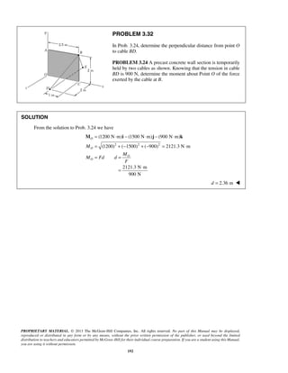 PROBLEM 3.32 
In Prob. 3.24, determine the perpendicular distance from point O 
to cable BD. 
PROBLEM 3.24 A precast concrete wall section is temporarily 
held by two cables as shown. Knowing that the tension in cable 
BD is 900 N, determine the moment about Point O of the force 
exerted by the cable at B. 
= ⋅ − ⋅ − ⋅ 
= +− + − = ⋅ 
= = 
M i j k 
(1200 N m) (1500 N m) (900 N m) 
(1200) ( 1500) ( 900) 2121.3 N m 
= ⋅ 
PROPRIETARY MATERIAL. © 2013 The McGraw-Hill Companies, Inc. All rights reserved. No part of this Manual may be displayed, 
reproduced or distributed in any form or by any means, without the prior written permission of the publisher, or used beyond the limited 
distribution to teachers and educators permitted by McGraw-Hill for their individual course preparation. If you are a student using this Manual, 
you are using it without permission. 
192 
SOLUTION 
From the solution to Prob. 3.24 we have 
2 2 2 
O 
O 
O 
O 
M 
M 
M Fd d 
F 
2121.3 N m 
900 N 
d = 2.36 m  
 