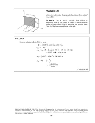 PROBLEM 3.33 
In Prob. 3.24, determine the perpendicular distance from point C 
to cable BD. 
PROBLEM 3.24 A precast concrete wall section is 
temporarily held by two cables as shown. Knowing that the 
tension in cable BD is 900 N, determine the moment about 
Point O of the force exerted by the cable at B. 
= − − + 
= 
= × = ×− − + 
F (300 N) i (600 N) j (600 N) 
k 
r (2 m) 
j 
M r F j i j k 
= ⋅ 
PROPRIETARY MATERIAL. © 2013 The McGraw-Hill Companies, Inc. All rights reserved. No part of this Manual may be displayed, 
reproduced or distributed in any form or by any means, without the prior written permission of the publisher, or used beyond the limited 
distribution to teachers and educators permitted by McGraw-Hill for their individual course preparation. If you are a student using this Manual, 
you are using it without permission. 
193 
SOLUTION 
From the solution to Prob. 3.24 we have 
/ 
/ 
(2 m) ( 300 N 600 N 600 N ) 
B C 
C BC 
= (600 N⋅m)k + (1200 N⋅m)i 
(600)2 (1200)2 1341.64 N m C M= + = ⋅ 
C 
C 
M 
M Fd d 
F 
= = 
1341.64 N m 
900 N 
d =1.491 m  
 