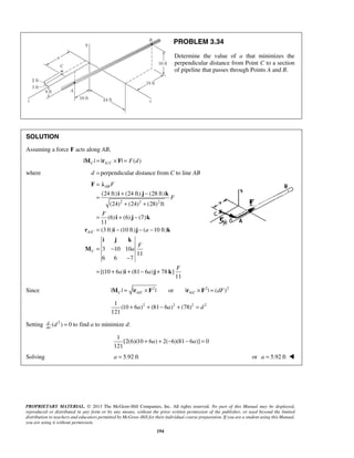 F λ 
= 
= + − 
i j k 
+ + 
= i + j − 
k 
= − − − 
r i j k 
i j k 
PROPRIETARY MATERIAL. © 2013 The McGraw-Hill Companies, Inc. All rights reserved. No part of this Manual may be displayed, 
reproduced or distributed in any form or by any means, without the prior written permission of the publisher, or used beyond the limited 
distribution to teachers and educators permitted by McGraw-Hill for their individual course preparation. If you are a student using this Manual, 
you are using it without permission. 
194 
PROBLEM 3.34 
Determine the value of a that minimizes the 
perpendicular distance from Point C to a section 
of pipeline that passes through Points A and B. 
SOLUTION 
Assuming a force F acts along AB, 
|MC | = |rA/C × F| = F(d) 
where d = perpendicular distance from C to line AB 
2 2 2 
/ 
(24 ft) (24 ft) (28 ft) 
(24) (24) (28) ft 
(6) (6) (7) 
11 
(3 ft) (10 ft) ( 10 ft) 
3 10 10 
11 
6 6 7 
[(10 6 ) (81 6 ) 78 ] 
11 
AB 
A C 
C 
F 
F 
F 
a 
F 
a 
F 
a a 
= − 
− 
= + + − + 
M 
i j k 
Since 2 2 2 
/ / | | | | or | | ( ) C AC A C M = r × F r × F = dF 
2 2 2 2 1 
(10 6 ) (81 6 ) (78) 
121 
+ a + − a + = d 
Setting d ( 2 ) 0 
da d = to find a to minimize d: 
1 
[2(6)(10 + 6 a ) + 2( − 6)(81 − 6 a )] = 
0 
121 
Solving a = 5.92 ft or a = 5.92 ft  
 