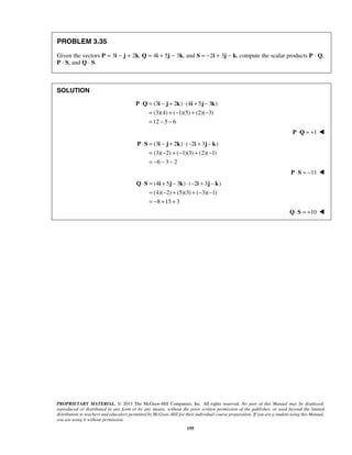 PROBLEM 3.35 
Given the vectors P = 3i − j + 2k, Q = 4i + 5j − 3k, and S = −2i + 3j − k, compute the scalar products P · Q, 
P · S, and Q · S. 
⋅ = − + ⋅ + − 
P Q i j k i j k 
⋅ = − + ⋅ − + − 
= − +− + − 
= − − − 
P S i j k i j k 
⋅ = + − ⋅ − + − 
= − + +− − 
= − + + 
Q S i j k i j k 
PROPRIETARY MATERIAL. © 2013 The McGraw-Hill Companies, Inc. All rights reserved. No part of this Manual may be displayed, 
reproduced or distributed in any form or by any means, without the prior written permission of the publisher, or used beyond the limited 
distribution to teachers and educators permitted by McGraw-Hill for their individual course preparation. If you are a student using this Manual, 
you are using it without permission. 
195 
SOLUTION 
(3 2 ) (4 5 3 ) 
(3)(4) ( 1)(5) (2)( 3) 
12 5 6 
= +− + − 
= − − 
P ⋅Q = +1  
(3 2 ) ( 2 3 ) 
(3)( 2) ( 1)(3) (2)( 1) 
6 3 2 
P ⋅S = −11  
(4 5 3 ) ( 2 3 ) 
(4)( 2) (5)(3) ( 3)( 1) 
8 15 3 
Q⋅S = +10  
 