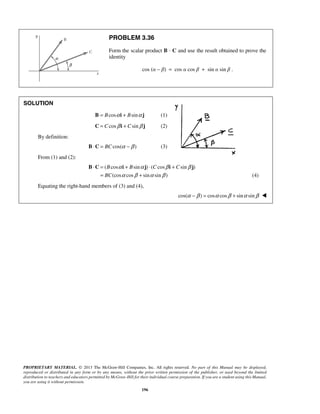 PROBLEM 3.36 
Form the scalar product B · C and use the result obtained to prove the 
identity 
cos (α − β) = cos α cos β + sin α sin β . 
α α β β 
α β α β 
⋅ = + ⋅ + 
B C i j i j 
B B C C 
BC 
= + 
PROPRIETARY MATERIAL. © 2013 The McGraw-Hill Companies, Inc. All rights reserved. No part of this Manual may be displayed, 
reproduced or distributed in any form or by any means, without the prior written permission of the publisher, or used beyond the limited 
distribution to teachers and educators permitted by McGraw-Hill for their individual course preparation. If you are a student using this Manual, 
you are using it without permission. 
196 
SOLUTION 
B = Bcosα i + Bsinα j (1) 
C = C cosβ i + Csinβ j (2) 
By definition: 
B⋅C = BC cos(α −β ) (3) 
From (1) and (2): 
( cos sin ) ( cos sin ) 
(cos cos sin sin ) 
(4) 
Equating the right-hand members of (3) and (4), 
cos(α −β ) = cosα cosβ + sinα sinβ  
 