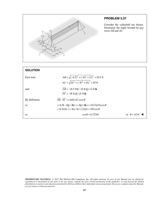 ( 6.5) ( 8) (2) 10.5 ft 
(0) ( 8) (6) 10 ft 
  
PROPRIETARY MATERIAL. © 2013 The McGraw-Hill Companies, Inc. All rights reserved. No part of this Manual may be displayed, 
reproduced or distributed in any form or by any means, without the prior written permission of the publisher, or used beyond the limited 
distribution to teachers and educators permitted by McGraw-Hill for their individual course preparation. If you are a student using this Manual, 
you are using it without permission. 
197 
PROBLEM 3.37 
Consider the volleyball net shown. 
Determine the angle formed by guy 
wires AB and AC. 
SOLUTION 
First note: 2 2 2 
2 2 2 
AB 
AC 
= − + − + = 
= +− + = 
and (6.5 ft) (8 ft) (2 ft) 
(8 ft) (6 ft) 
AB 
AC 
= − − + 
= − + 
i j k 
j k 
 
 
By definition, AB ⋅ AC = (AB)(AC) cosθ 
or ( 6.5 8 2 ) ( 8 6 ) (10.5)(10) cos 
( 6.5)(0) ( 8)( 8) (2)(6) 105cos 
θ 
θ 
− i − j + k ⋅− j + k 
= 
− +− − + = 
or cosθ = 0.72381 or θ = 43.6°  
 