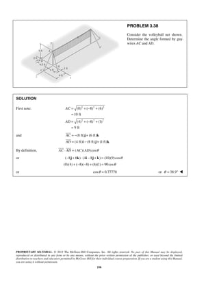 (0) ( 8) (6) 
10 ft 
(4) ( 8) (1) 
9 ft 
  
PROPRIETARY MATERIAL. © 2013 The McGraw-Hill Companies, Inc. All rights reserved. No part of this Manual may be displayed, 
reproduced or distributed in any form or by any means, without the prior written permission of the publisher, or used beyond the limited 
distribution to teachers and educators permitted by McGraw-Hill for their individual course preparation. If you are a student using this Manual, 
you are using it without permission. 
198 
PROBLEM 3.38 
Consider the volleyball net shown. 
Determine the angle formed by guy 
wires AC and AD. 
SOLUTION 
First note: 2 2 2 
2 2 2 
AC 
AD 
= +− + 
= 
= +− + 
= 
and (8 ft) (6 ft) 
(4 ft) (8 ft) (1 ft) 
AC 
AD 
= − + 
= − + 
j k 
i j k 
 
 
By definition, AC ⋅ AD = (AC)(AD)cosθ 
or (−8j + 6k) ⋅ (4i − 8j + k) = (10)(9) cosθ 
(0)(4) + (−8)(−8) + (6)(1) = 90cosθ 
or cosθ = 0.77778 or θ = 38.9°  
 