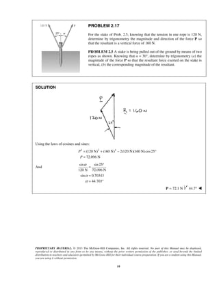 PROBLEM 2.17 
For the stake of Prob. 2.5, knowing that the tension in one rope is 120 N, 
determine by trigonometry the magnitude and direction of the force P so 
that the resultant is a vertical force of 160 N. 
PROBLEM 2.5 A stake is being pulled out of the ground by means of two 
ropes as shown. Knowing that α = 30°, determine by trigonometry (a) the 
magnitude of the force P so that the resultant force exerted on the stake is 
vertical, (b) the corresponding magnitude of the resultant. 
= ° 
= 
= ° 
PROPRIETARY MATERIAL. © 2013 The McGraw-Hill Companies, Inc. All rights reserved. No part of this Manual may be displayed, 
reproduced or distributed in any form or by any means, without the prior written permission of the publisher, or used beyond the limited 
distribution to teachers and educators permitted by McGraw-Hill for their individual course preparation. If you are a student using this Manual, 
you are using it without permission. 
19 
SOLUTION 
Using the laws of cosines and sines: 
2 (120 N)2 (160 N)2 2(120 N)(160 N) cos25 
72.096 N 
P 
P 
= + − ° 
= 
And 
sin sin 25 
120 N 72.096 N 
sin 0.70343 
44.703 
α 
α 
α 
P = 72.1 N 44.7°  
 