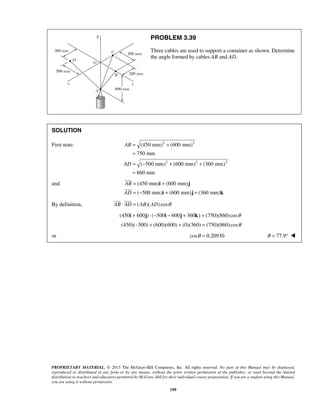PROBLEM 3.39 
Three cables are used to support a container as shown. Determine 
the angle formed by cables AB and AD. 
(450 mm) (600 mm) 
750 mm 
( 500 mm) (600 mm) (360 mm) 
860 mm 
  
PROPRIETARY MATERIAL. © 2013 The McGraw-Hill Companies, Inc. All rights reserved. No part of this Manual may be displayed, 
reproduced or distributed in any form or by any means, without the prior written permission of the publisher, or used beyond the limited 
distribution to teachers and educators permitted by McGraw-Hill for their individual course preparation. If you are a student using this Manual, 
you are using it without permission. 
199 
SOLUTION 
First note: 2 2 
2 2 2 
AB 
AD 
= + 
= 
= − + + 
= 
and (450 mm) (600 mm) 
( 500 mm) (600 mm) (360 mm) 
AB 
AD 
= + 
= − + + 
i j 
i j k 
 
 
By definition, AB ⋅ AD = (AB)(AD) cosθ 
(450i + 600j) ⋅ (−500i − 600j + 360k) = (750)(860) cosθ 
(450)(−500) + (600)(600) + (0)(360) = (750)(860) cosθ 
or cosθ = 0.20930 θ = 77.9°  
 