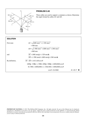 PROBLEM 3.40 
Three cables are used to support a container as shown. Determine 
the angle formed by cables AC and AD. 
(600 mm) ( 320 mm) 
680 mm 
( 500 mm) (600 mm) (360 mm) 
860 mm 
  
PROPRIETARY MATERIAL. © 2013 The McGraw-Hill Companies, Inc. All rights reserved. No part of this Manual may be displayed, 
reproduced or distributed in any form or by any means, without the prior written permission of the publisher, or used beyond the limited 
distribution to teachers and educators permitted by McGraw-Hill for their individual course preparation. If you are a student using this Manual, 
you are using it without permission. 
200 
SOLUTION 
First note: 2 2 
2 2 2 
AC 
AD 
= +− 
= 
= − + + 
= 
and (600 mm) ( 320 mm) 
( 500 mm) (600 mm) (360 mm) 
AC 
AD 
= +− 
= − + + 
j k 
i j k 
 
 
By definition, AC ⋅ AD = (AC)(AD)cosθ 
(600j − 320k) ⋅ (−500i + 600j + 360k) = (680)(860) cosθ 
0(−500) + (600)(600) + (−320)(360) = (680)(860) cosθ 
cosθ = 0.41860 θ = 65.3°  
 