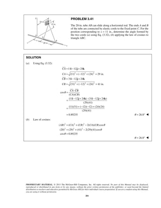 PROBLEM 3.41 
The 20-in. tube AB can slide along a horizontal rod. The ends A and B 
of the tube are connected by elastic cords to the fixed point C. For the 
position corresponding to x = 11 in., determine the angle formed by 
the two cords (a) using Eq. (3.32), (b) applying the law of cosines to 
triangle ABC. 
11 12 24 
(11) ( 12) (24) 29 in. 
31 12 24 
(31) ( 12) (24) 41 in. 
  
θ = ⋅ 
CA CB 
CA CB 
= − + ⋅ − + 
i j k i j k 
= + − − + 
= 
AB CA CB CA CB θ 
( ) ( ) ( ) 2( )( ) cos 
(20) (29) (41) 2(29)(41) cos 
cos 0.89235 
PROPRIETARY MATERIAL. © 2013 The McGraw-Hill Companies, Inc. All rights reserved. No part of this Manual may be displayed, 
reproduced or distributed in any form or by any means, without the prior written permission of the publisher, or used beyond the limited 
distribution to teachers and educators permitted by McGraw-Hill for their individual course preparation. If you are a student using this Manual, 
you are using it without permission. 
201 
SOLUTION 
(a) Using Eq. (3.32): 
2 2 2 
2 2 2 
CA 
CA 
CB 
CB 
= i − j + 
k 
= +− + = 
= i − j + 
k 
= +− + = 
 
 
cos 
( )( ) 
(11 12 24 ) (31 12 24 ) 
(29)(41) 
(11)(31) ( 12)( 12) (24)(24) 
(29)(41) 
0.89235 
θ = 26.8°  
(b) Law of cosines: 
2 2 2 
2 2 2 
θ 
θ 
= + − 
= + − 
= 
θ = 26.8°  
 