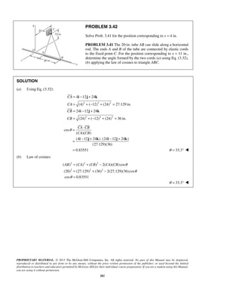 PROBLEM 3.42 
Solve Prob. 3.41 for the position corresponding to x = 4 in. 
PROBLEM 3.41 The 20-in. tube AB can slide along a horizontal 
rod. The ends A and B of the tube are connected by elastic cords 
to the fixed point C. For the position corresponding to x = 11 in., 
determine the angle formed by the two cords (a) using Eq. (3.32), 
(b) applying the law of cosines to triangle ABC. 
4 12 24 
(4) ( 12) (24) 27.129 in. 
24 12 24 
(24) ( 12) (24) 36 in. 
  
θ = ⋅ 
CA CB 
CA CB 
= − + ⋅ − + 
= 
i j k i j k 
AB CA CB CA CB θ 
( ) ( ) ( ) 2( )( ) cos 
(20) (27.129) (36) 2(27.129)(36) cos 
cos 0.83551 
PROPRIETARY MATERIAL. © 2013 The McGraw-Hill Companies, Inc. All rights reserved. No part of this Manual may be displayed, 
reproduced or distributed in any form or by any means, without the prior written permission of the publisher, or used beyond the limited 
distribution to teachers and educators permitted by McGraw-Hill for their individual course preparation. If you are a student using this Manual, 
you are using it without permission. 
202 
SOLUTION 
(a) Using Eq. (3.32): 
2 2 2 
2 2 2 
CA 
CA 
CB 
CB 
= i − j + 
k 
= +− + = 
= i − j + 
k 
= +− + = 
 
 
cos 
( )( ) 
(4 12 24 ) (24 12 24 ) 
(27.129)(36) 
0.83551 
θ = 33.3°  
(b) Law of cosines: 
2 2 2 
2 2 2 
θ 
θ 
= + − 
= + − 
= 
θ = 33.3°  
 