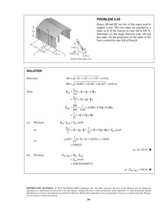 ( 3) (3) ( 1.5) 4.5 m 
( 0.08) (0.38) (0.16) 0.42 m 
= BA 
− + − 
T i j k 
= − + − 
i j k 
BA 
θ= − − + +− 
= 
T λ 
= ⋅ 
= 
= 
BA BD BA BD 
BA 
PROPRIETARY MATERIAL. © 2013 The McGraw-Hill Companies, Inc. All rights reserved. No part of this Manual may be displayed, 
reproduced or distributed in any form or by any means, without the prior written permission of the publisher, or used beyond the limited 
distribution to teachers and educators permitted by McGraw-Hill for their individual course preparation. If you are a student using this Manual, 
you are using it without permission. 
203 
PROBLEM 3.43 
Ropes AB and BC are two of the ropes used to 
support a tent. The two ropes are attached to a 
stake at B. If the tension in rope AB is 540 N, 
determine (a) the angle between rope AB and 
the stake, (b) the projection on the stake of the 
force exerted by rope AB at Point B. 
SOLUTION 
First note: 2 2 2 
2 2 2 
BA 
BD 
= − + + − = 
= − + + = 
Then ( 3 3 1.5 ) 
4.5 
( 2 2 ) 
3 
1 
( 0.08 0.38 0.16 ) 
0.42 
1 
( 4 19 8 ) 
21 
BA 
BA 
BD 
T 
T 
BD 
BD 
= = − + + 
= − + + 
i j k 
i j k 
 
λ 
(a) We have TBA ⋅ λBD = TBA cosθ 
or 
1 
( 2 2 ) ( 4 19 8 ) cos 
3 21 
BA 
T 
− i + j − k ⋅ − i + j + k = T θ 
or 
1 
cos [( 2)( 4) (2)(19) ( 1)(8)] 
63 
0.60317 
or θ = 52.9°  
(b) We have ( ) 
cos 
(540 N)(0.60317) 
T 
T θ 
or ( ) 326 N BA BD T =  
 