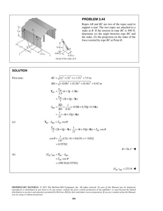 (1) (3) ( 1.5) 3.5 m 
( 0.08) (0.38) (0.16) 0.42 m 
BC 
T i j k 
i j k 
BC 
θ= −+ +− 
= 
BC BD BC BD 
BC 
PROPRIETARY MATERIAL. © 2013 The McGraw-Hill Companies, Inc. All rights reserved. No part of this Manual may be displayed, 
reproduced or distributed in any form or by any means, without the prior written permission of the publisher, or used beyond the limited 
distribution to teachers and educators permitted by McGraw-Hill for their individual course preparation. If you are a student using this Manual, 
you are using it without permission. 
204 
PROBLEM 3.44 
Ropes AB and BC are two of the ropes used to 
support a tent. The two ropes are attached to a 
stake at B. If the tension in rope BC is 490 N, 
determine (a) the angle between rope BC and 
the stake, (b) the projection on the stake of the 
force exerted by rope BC at Point B. 
SOLUTION 
First note: 2 2 2 
2 2 2 
BC 
BD 
= + +− = 
= − + + = 
( 3 1.5 ) 
3.5 
(2 6 3 ) 
7 
1 
( 0.08 0.38 0.16 ) 
0.42 
1 
( 4 19 8 ) 
21 
BC 
BC 
BD 
T 
T 
BD 
BD 
λ 
= + − 
= + − 
= = − + + 
= − + + 
i j k 
i j k 
 
(a) TBC ⋅λBD = TBC cosθ 
1 
(2 6 3 ) ( 4 19 8 ) cos 
7 21 
BC 
T 
i + j − k ⋅ − i + j + k = T θ 
1 
cos [(2)( 4) (6)(19) ( 3)(8)] 
147 
0.55782 
θ = 56.1°  
(b) ( ) 
cos 
(490 N)(0.55782) 
T 
T 
λ 
θ 
= T 
⋅ 
= 
= 
( ) 273 N BC BD T =  
 