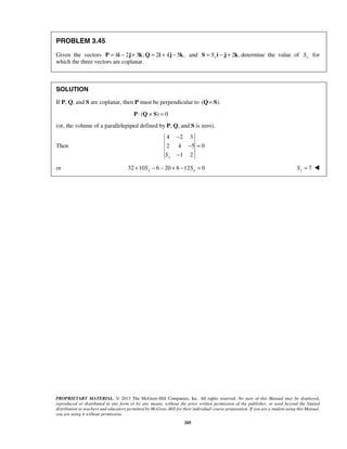 PROBLEM 3.45 
Given the vectors P = 4i − 2j + 3k, Q = 2i + 4j − 5k, and 2 , x S = S i − j + k determine the value of x S for 
which the three vectors are coplanar. 
SOLUTION 
If P, Q, and S are coplanar, then P must be perpendicular to (Q× S). 
− 
− = 
− 
PROPRIETARY MATERIAL. © 2013 The McGraw-Hill Companies, Inc. All rights reserved. No part of this Manual may be displayed, 
reproduced or distributed in any form or by any means, without the prior written permission of the publisher, or used beyond the limited 
distribution to teachers and educators permitted by McGraw-Hill for their individual course preparation. If you are a student using this Manual, 
you are using it without permission. 
205 
P ⋅ (Q × S) = 0 
(or, the volume of a parallelepiped defined by P, Q, and S is zero). 
Then 
4 2 3 
2 4 5 0 
1 2 Sx 
or 32 10 6 20 8 12 0 x x + S − − + − S = 7 x S =  
 