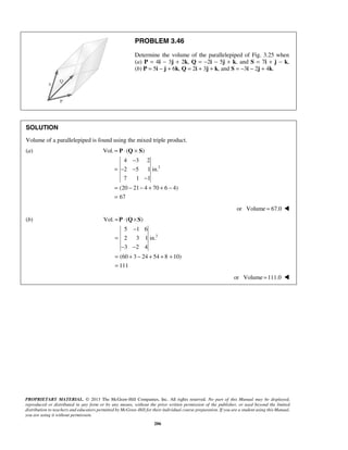 PROBLEM 3.46 
Determine the volume of the parallelepiped of Fig. 3.25 when 
(a) P = 4i − 3j + 2k, Q = −2i − 5j + k, and S = 7i + j − k, 
(b) P = 5i − j + 6k, Q = 2i + 3j + k, and S = −3i − 2j + 4k. 
SOLUTION 
Volume of a parallelepiped is found using the mixed triple product. 
(a) 
3 
= ⋅ × 
P Q S 
− 
= ⋅ × 
P Q S 
− 
PROPRIETARY MATERIAL. © 2013 The McGraw-Hill Companies, Inc. All rights reserved. No part of this Manual may be displayed, 
reproduced or distributed in any form or by any means, without the prior written permission of the publisher, or used beyond the limited 
distribution to teachers and educators permitted by McGraw-Hill for their individual course preparation. If you are a student using this Manual, 
you are using it without permission. 
206 
Vol. ( ) 
4 3 2 
2 5 1in. 
7 1 1 
(20 21 4 70 6 4) 
67 
= − − 
− 
= − − + + − 
= 
or Volume = 67.0  
(b) 
3 
Vol. ( ) 
5 1 6 
2 3 1in. 
3 2 4 
(60 3 24 54 8 10) 
111 
= 
− − 
= + − + + + 
= 
or Volume =111.0  
 