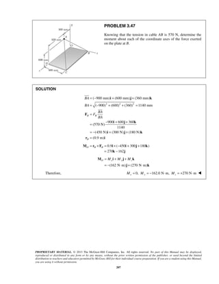 PROBLEM 3.47 
Knowing that the tension in cable AB is 570 N, determine the 
moment about each of the coordinate axes of the force exerted 
on the plate at B. 
= − + + 
= − + + = 
= 
i j k 
( 900 mm) (600 mm) (360 mm) 
( 900) (600) (360) 1140 mm 
BA 
BA 
B B 
 
O = Mx + My + Mz 
= − ⋅ + ⋅ 
M i j k 
j k 
PROPRIETARY MATERIAL. © 2013 The McGraw-Hill Companies, Inc. All rights reserved. No part of this Manual may be displayed, 
reproduced or distributed in any form or by any means, without the prior written permission of the publisher, or used beyond the limited 
distribution to teachers and educators permitted by McGraw-Hill for their individual course preparation. If you are a student using this Manual, 
you are using it without permission. 
207 
SOLUTION 
2 2 2 
900 600 360 
(570 N) 
1140 
(450 N) (300 N) (180 N) 
(0.9 m) 
B 
BA 
F 
BA 
= − + + 
= − + + 
= 
F 
i j k 
i j k 
r i 
0.9 ( 450 300 180 ) O B B M = r × F = i × − i + j + k 
= 270k −162j 
(162 N m) (270 N m) 
Therefore, 0, 162.0 N m, 270 N m Mx = My = − ⋅ Mz = + ⋅  
 