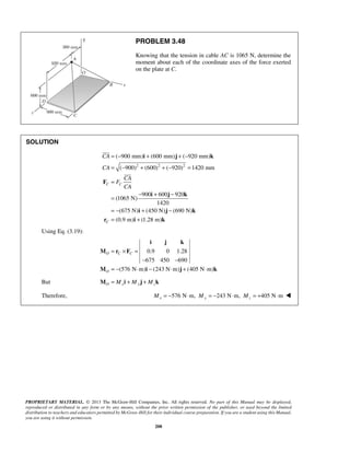 PROBLEM 3.48 
Knowing that the tension in cable AC is 1065 N, determine the 
moment about each of the coordinate axes of the force exerted 
on the plate at C. 
= − + + − 
= − + + − = 
= 
i j k 
( 900 mm) (600 mm) ( 920 mm) 
( 900) (600) ( 920) 1420 mm 
 
CA 
CA 
C C 
 
M r F 
O C C 
i j k 
PROPRIETARY MATERIAL. © 2013 The McGraw-Hill Companies, Inc. All rights reserved. No part of this Manual may be displayed, 
reproduced or distributed in any form or by any means, without the prior written permission of the publisher, or used beyond the limited 
distribution to teachers and educators permitted by McGraw-Hill for their individual course preparation. If you are a student using this Manual, 
you are using it without permission. 
208 
SOLUTION 
2 2 2 
900 600 920 
(1065 N) 
1420 
(675 N) (450 N) (690 N) 
(0.9 m) (1.28 m) 
C 
CA 
F 
CA 
= − + − 
= − + − 
= + 
F 
i j k 
i j k 
r i k 
Using Eq. (3.19): 
0.9 0 1.28 
675 450 690 
(576 N m) (243 N m) (405 N m) 
O 
= × = 
− − 
= − ⋅ − ⋅ + ⋅ 
M i j k 
But MO = Mxi + My j + Mzk 
Therefore, 576 N m, 243 N m, 405 N m Mx = − ⋅ My = − ⋅ Mz = + ⋅  
 