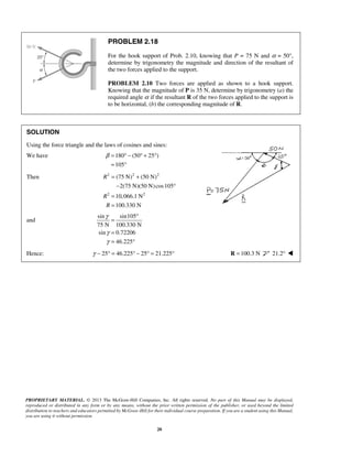 PROBLEM 2.18 
For the hook support of Prob. 2.10, knowing that P = 75 N and α = 50°, 
determine by trigonometry the magnitude and direction of the resultant of 
the two forces applied to the support. 
PROBLEM 2.10 Two forces are applied as shown to a hook support. 
Knowing that the magnitude of P is 35 N, determine by trigonometry (a) the 
required angle α if the resultant R of the two forces applied to the support is 
to be horizontal, (b) the corresponding magnitude of R. 
SOLUTION 
Using the force triangle and the laws of cosines and sines: 
We have 180 (50 25 ) 
β= °− °+ ° 
= ° 
(75 N) (50 N) 
2(75 N)(50 N) cos105 
10,066.1 N 
100.330 N 
PROPRIETARY MATERIAL. © 2013 The McGraw-Hill Companies, Inc. All rights reserved. No part of this Manual may be displayed, 
reproduced or distributed in any form or by any means, without the prior written permission of the publisher, or used beyond the limited 
distribution to teachers and educators permitted by McGraw-Hill for their individual course preparation. If you are a student using this Manual, 
you are using it without permission. 
20 
105 
Then 2 2 2 
2 2 
R 
R 
R 
= + 
− ° 
= 
= 
and 
sin sin105 
75 N 100.330 N 
sin 0.72206 
46.225 
γ 
γ 
γ 
= ° 
= 
= ° 
Hence: γ − 25° = 46.225° − 25° = 21.225° R =100.3 N 21.2°  
 