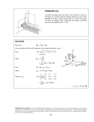 PROBLEM 3.49 
A small boat hangs from two davits, one of which is shown in 
the figure. It is known that the moment about the z-axis of the 
resultant force A R exerted on the davit at A must not exceed 
279 lb⋅ft in absolute value. Determine the largest allowable 
tension in line ABAD when x = 6 ft. 
SOLUTION 
First note: 2 A AB AD R = T + T 
Also note that only TAD will contribute to the moment about the z-axis. 
Now (6)2 ( 7.75)2 ( 3)2 
AD= +− +− 
T 
T 
PROPRIETARY MATERIAL. © 2013 The McGraw-Hill Companies, Inc. All rights reserved. No part of this Manual may be displayed, 
reproduced or distributed in any form or by any means, without the prior written permission of the publisher, or used beyond the limited 
distribution to teachers and educators permitted by McGraw-Hill for their individual course preparation. If you are a student using this Manual, 
you are using it without permission. 
209 
10.25 ft 
= 
Then 
(6 7.75 3 ) 
10.25 
AD 
AD 
T 
AD 
T 
= 
= − − 
T 
i j k 
 
Now / ( ) z AC AD M = k ⋅ r ×T 
where / (7.75 ft) (3 ft) A Cr = j + k 
Then for maxT , max 
max 
0 0 1 
279 0 7.75 3 
10.25 
6 7.75 3 
| (1)(7.75)(6)| 
10.25 
= 
− − 
= − 
or max T = 61.5 lb  
 