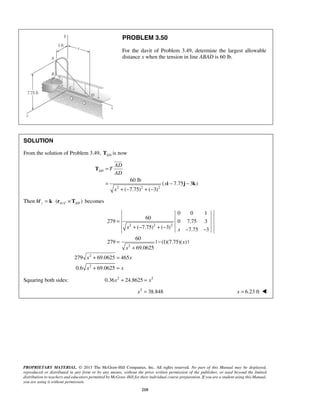PROBLEM 3.50 
For the davit of Problem 3.49, determine the largest allowable 
distance x when the tension in line ABAD is 60 lb. 
60 lb 
x x 
= 
PROPRIETARY MATERIAL. © 2013 The McGraw-Hill Companies, Inc. All rights reserved. No part of this Manual may be displayed, 
reproduced or distributed in any form or by any means, without the prior written permission of the publisher, or used beyond the limited 
distribution to teachers and educators permitted by McGraw-Hill for their individual course preparation. If you are a student using this Manual, 
you are using it without permission. 
210 
SOLUTION 
From the solution of Problem 3.49, AD T is now 
2 2 2 
( 7.75 3 ) 
( 7.75) ( 3) 
AD 
AD 
T 
AD 
x 
x 
= 
= − − 
+ − + − 
T 
i j k 
 
ThenMz = k ⋅ (rA/C ×TAD ) becomes 
2 2 2 
2 
2 
2 
0 0 1 
60 
279 0 7.75 3 
( 7.75) ( 3) 7.75 3 
60 
279 | (1)(7.75)( ) | 
69.0625 
279 69.0625 465 
0.6 69.0625 
x 
x 
x x 
x x 
+ − + − − − 
= − 
+ 
+ = 
+ = 
Squaring both sides: 0.36x2 + 24.8625 = x2 
x2 = 38.848 x = 6.23 ft  
 