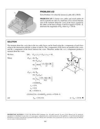 PROBLEM 3.52 
Solve Problem 3.51 when the tension in cable AB is 306 lb. 
PROBLEM 3.51 A farmer uses cables and winch pullers B 
and E to plumb one side of a small barn. If it is known that the 
sum of the moments about the x-axis of the forces exerted by 
the cables on the barn at Points A and D is equal to 4728 lb ⋅ ft, 
determine the magnitude of TDE when TAB = 255 lb. 
SOLUTION 
The moment about the x-axis due to the two cable forces can be found using the z components of each force 
acting at the intersection with the xy plane (A and D). The x components of the forces are parallel to the x-axis, 
and the y components of the forces intersect the x-axis. Therefore, neither the x or y components produce a 
moment about the x-axis. 
We have : ( ) ΣMx TAB z ( yA ) + (TDE )z ( yD ) = Mx 
Where ( ) 
AB z AB 
AB AB 
k T 
k λ 
DE z DE 
DE DE 
DE 
PROPRIETARY MATERIAL. © 2013 The McGraw-Hill Companies, Inc. All rights reserved. No part of this Manual may be displayed, 
reproduced or distributed in any form or by any means, without the prior written permission of the publisher, or used beyond the limited 
distribution to teachers and educators permitted by McGraw-Hill for their individual course preparation. If you are a student using this Manual, 
you are using it without permission. 
212 
( ) 
12 12 
306 lb 
17 
216 lb 
T 
T 
= ⋅ 
= ⋅ 
  − − +  = ⋅    
   
= 
k T 
k λ 
i j k 
k 
( ) 
( ) 
1.5 14 12 
18.5 
0.64865 
12 ft 
14 ft 
4728 lb ft 
DE 
A 
D 
x 
T 
T 
T 
T 
y 
y 
M 
= ⋅ 
= ⋅ 
  − +  = ⋅    
   
= 
= 
= 
= ⋅ 
i j k 
k 
(216 lb)(12 ft) (0.64865 )(14 ft) 4728 lb ft DE + T = ⋅ 
and 235.21 lb DE T = or 235 lb DE T =  
 