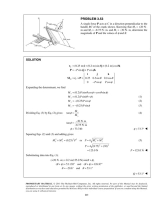 PROBLEM 3.53 
A single force P acts at C in a direction perpendicular to the 
handle BC of the crank shown. Knowing that Mx = +20 N · 
m and My = −8.75 N · m, and Mz = −30 N · m, determine the 
magnitude of P and the values of φ and θ. 
= + + 
= − + 
r i j k 
P j k 
φ φ 
P P 
θ θ 
i j k 
θ θ 
φ φ 
φ = − ⋅ 
− ⋅ 
+ ⋅ = + 
θ φ 
θ φ θ φ 
+ = ° + = ° 
θ θ 
= − ° = ° 
PROPRIETARY MATERIAL. © 2013 The McGraw-Hill Companies, Inc. All rights reserved. No part of this Manual may be displayed, 
reproduced or distributed in any form or by any means, without the prior written permission of the publisher, or used beyond the limited 
distribution to teachers and educators permitted by McGraw-Hill for their individual course preparation. If you are a student using this Manual, 
you are using it without permission. 
213 
SOLUTION 
(0.25 m) (0.2 m)sin (0.2 m)cos 
sin cos 
0.25 0.2sin 0.2cos 
0 sin cos 
C 
O C 
P P 
= × = 
− 
M r P 
Expanding the determinant, we find 
(0.2) Mx = P(sinθ cosφ + cosθ sinφ ) 
(0.2) sin( ) x M = P θ +φ (1) 
(0.25) cos My = − P φ (2) 
(0.25) sin z M = − P φ (3) 
Dividing Eq. (3) by Eq. (2) gives: tan z 
y 
M 
M 
φ = (4) 
30 N m 
tan 
8.75 N m 
φ = 73.740 φ = 73.7°  
Squaring Eqs. (2) and (3) and adding gives: 
2 2 (0.25)2 2 or 4 2 2 My + Mz = P P = My + Mz (5) 
4 (8.75)2 (30)2 
125.0 N 
P= + 
= P =125.0 N  
Substituting data into Eq. (1): 
( 20 N m) 0.2 m(125.0 N) sin( ) 
( ) 53.130 and ( ) 126.87 
20.6 and 53.1 
Q = 53.1°  
 