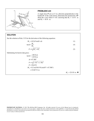PROBLEM 3.54 
A single force P acts at C in a direction perpendicular to the 
handle BC of the crank shown. Determine the moment Mx of P 
about the x-axis when θ = 65°, knowing that My = −15 N · m 
and Mz = −36 N · m. 
SOLUTION 
See the solution to Prob. 3.53 for the derivation of the following equations: 
Mx = (0.2)Psin(θ +φ ) (1) 
tan z 
36 N m 
φ 
φ 
P 
P 
M 
PROPRIETARY MATERIAL. © 2013 The McGraw-Hill Companies, Inc. All rights reserved. No part of this Manual may be displayed, 
reproduced or distributed in any form or by any means, without the prior written permission of the publisher, or used beyond the limited 
distribution to teachers and educators permitted by McGraw-Hill for their individual course preparation. If you are a student using this Manual, 
you are using it without permission. 
214 
y 
M 
M 
φ = (4) 
4 2 2 y z P = M + M (5) 
Substituting for known data gives: 
2 2 
tan 
15 N m 
67.380 
4 ( 15) ( 36) 
156.0 N 
0.2 m(156.0 N) sin(65 67.380 ) 
23.047 N m 
x 
= − ⋅ 
− ⋅ 
= ° 
= − +− 
= 
= °+ ° 
= ⋅ 
23.0 N m x M= ⋅  
 