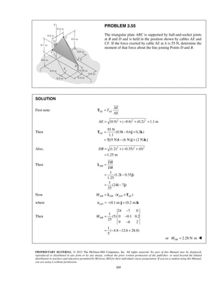 PROBLEM 3.55 
The triangular plate ABC is supported by ball-and-socket joints 
at B and D and is held in the position shown by cables AE and 
CF. If the force exerted by cable AE at A is 55 N, determine the 
moment of that force about the line joining Points D and B. 
AE= − + 
= − + 
T i j k 
DB= +− + 
i j 
PROPRIETARY MATERIAL. © 2013 The McGraw-Hill Companies, Inc. All rights reserved. No part of this Manual may be displayed, 
reproduced or distributed in any form or by any means, without the prior written permission of the publisher, or used beyond the limited 
distribution to teachers and educators permitted by McGraw-Hill for their individual course preparation. If you are a student using this Manual, 
you are using it without permission. 
215 
SOLUTION 
First note: AE AE 
AE 
T 
AE 
T = 
 
AE = (0.9)2 + (−0.6)2 + (0.2)2 =1.1 m 
Then 
55 N 
(0.9 0.6 0.2 ) 
1.1 
5[(9 N) i (6 N) j (2 N) k 
] 
Also, (1.2)2 ( 0.35)2 (0)2 
1.25 m 
= 
Then 
1 
(1.2 0.35 ) 
1.25 
1 
(24 7 ) 
25 
DB 
DB 
DB 
= 
= − 
= − 
i j 
 
λ 
Now / ( ) DB DB A D AE M = λ ⋅ r ×T 
where / (0.1 m) (0.2 m) A D r = − j + k 
Then 
24 7 0 
1 
(5) 0 0.1 0.2 
25 
9 6 2 
1 
( 4.8 12.6 28.8) 
5 
DB M 
− 
= − 
− 
= − − + 
or 2.28 N m DB M = ⋅  
 