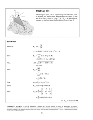 PROBLEM 3.56 
The triangular plate ABC is supported by ball-and-socket joints 
at B and D and is held in the position shown by cables AE and 
CF. If the force exerted by cable CF at C is 33 N, determine the 
moment of that force about the line joining Points D and B. 
CF= − + 
= − − 
T i j k 
DB= +− + 
i j 
PROPRIETARY MATERIAL. © 2013 The McGraw-Hill Companies, Inc. All rights reserved. No part of this Manual may be displayed, 
reproduced or distributed in any form or by any means, without the prior written permission of the publisher, or used beyond the limited 
distribution to teachers and educators permitted by McGraw-Hill for their individual course preparation. If you are a student using this Manual, 
you are using it without permission. 
216 
SOLUTION 
First note: CF CF 
CF 
T 
CF 
T = 
 
CF = (0.6)2 + (−0.9)2 + (−0.2)2 =1.1 m 
Then 
33 N 
(0.6 0.9 0.2 ) 
1.1 
3[(6 N) i (9 N) j (2 N) k 
] 
Also, (1.2)2 ( 0.35)2 (0)2 
1.25 m 
= 
Then 
1 
(1.2 0.35 ) 
1.25 
1 
(24 7 ) 
25 
DB 
DB 
DB 
= 
= − 
= − 
i j 
 
λ 
Now / ( ) DB DB C D CF M = λ ⋅ r ×T 
where / (0.2 m) (0.4 m) C Dr = j − k 
Then 
24 7 0 
1 
(3) 0 0.2 0.4 
25 
6 9 2 
3 
( 9.6 16.8 86.4) 
25 
DB M 
− 
= − 
− − 
= − + − 
or 9.50 N m DB M = − ⋅  
 