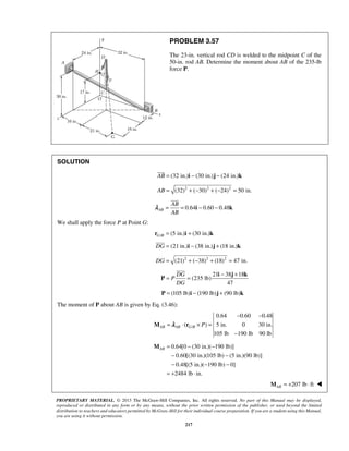 PROBLEM 3.57 
The 23-in. vertical rod CD is welded to the midpoint C of the 
50-in. rod AB. Determine the moment about AB of the 235-lb 
force P. 
 
 
AB 
AB 
= = i − − k 
λ 
= = − + i j k 
AB= − − 
PROPRIETARY MATERIAL. © 2013 The McGraw-Hill Companies, Inc. All rights reserved. No part of this Manual may be displayed, 
reproduced or distributed in any form or by any means, without the prior written permission of the publisher, or used beyond the limited 
distribution to teachers and educators permitted by McGraw-Hill for their individual course preparation. If you are a student using this Manual, 
you are using it without permission. 
217 
SOLUTION 
AB = (32 in.)i − (30 in.)j − (24 in.)k 
AB = (32)2 + (−30)2 + (−24)2 = 50 in. 
0.64 0.60 0.48 AB 
We shall apply the force P at Point G: 
r = (5 in.) i + (30 in.) k 
G / B 
DG = (21 in.)i − (38 in.)j + (18 in.)k 
DG = (21)2 + (−38)2 + (18)2 = 47 in. 
21 38 18 
(235 lb) 
47 
DG 
P 
DG 
P 
 
P = (105 lb)i − (190 lb)j + (90 lb)k 
The moment of P about AB is given by Eq. (3.46): 
/ 
0.64 0.60 0.48 
( ) 5 in. 0 30 in. 
105 lb 190 lb 90 lb 
AB AB G B P 
− − 
= ⋅ × = 
− 
M λ r 
0.64[0 (30 in.)( 190 lb)] 
0.60[(30 in.)(105 lb) (5 in.)(90 lb)] 
0.48[(5 in.)( 190 lb) 0] 
2484 lb in. 
− − 
− − − 
= + ⋅ 
M 
207 lb ft AB M = + ⋅  
 