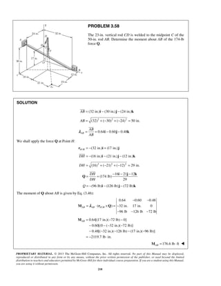 PROBLEM 3.58 
The 23-in. vertical rod CD is welded to the midpoint C of the 
50-in. rod AB. Determine the moment about AB of the 174-lb 
force Q. 
 
 
AB 
AB 
= = i − j − k 
λ 
= = − − − i j k 
AB= − − 
PROPRIETARY MATERIAL. © 2013 The McGraw-Hill Companies, Inc. All rights reserved. No part of this Manual may be displayed, 
reproduced or distributed in any form or by any means, without the prior written permission of the publisher, or used beyond the limited 
distribution to teachers and educators permitted by McGraw-Hill for their individual course preparation. If you are a student using this Manual, 
you are using it without permission. 
218 
SOLUTION 
AB = (32 in.)i − (30 in.)j − (24 in.)k 
AB = (32)2 + (−30)2 + (−24)2 = 50 in. 
0.64 0.60 0.48 AB 
We shall apply the force Q at Point H: 
r = − (32 in.) i + (17 in.) j 
H / B  
DH = −(16 in.)i − (21 in.)j − (12 in.)k 
DH = (16)2 + (−21)2 + (−12)2 = 29 in. 
16 21 12 
(174 lb) 
29 
DH 
DH 
Q 
 
Q = −(96 lb)i − (126 lb)j − (72 lb)k 
The moment of Q about AB is given by Eq. (3.46): 
/ 
0.64 0.60 0.48 
( ) 32 in. 17 in. 0 
96 lb 126 lb 72 lb 
AB AB H B 
− − 
= ⋅ × =− 
− − − 
M λ r Q 
0.64[(17 in.)( 72 lb) 0] 
0.60[(0 ( 32 in.)( 72 lb)] 
0.48[( 32 in.)( 126 lb) (17 in.)( 96 lb)] 
2119.7 lb in. 
− −− − 
− − − − − 
= − ⋅ 
M 
176.6 lb ft ABM = ⋅  
 