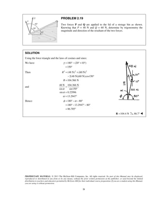 PROBLEM 2.19 
Two forces P and Q are applied to the lid of a storage bin as shown. 
Knowing that P = 48 N and Q = 60 N, determine by trigonometry the 
magnitude and direction of the resultant of the two forces. 
SOLUTION 
Using the force triangle and the laws of cosines and sines: 
We have 180 (20 10 ) 
γ= °− °+ ° 
= ° 
= 
φ = ° −α − ° 
= °− °− ° 
= ° 
PROPRIETARY MATERIAL. © 2013 The McGraw-Hill Companies, Inc. All rights reserved. No part of this Manual may be displayed, 
reproduced or distributed in any form or by any means, without the prior written permission of the publisher, or used beyond the limited 
distribution to teachers and educators permitted by McGraw-Hill for their individual course preparation. If you are a student using this Manual, 
you are using it without permission. 
21 
150 
Then 2 (48 N)2 (60 N)2 
2(48 N)(60 N) cos150 
104.366 N 
R 
R 
= + 
− ° 
= 
and 
48 N 104.366 N 
sin sin150 
sin 0.22996 
13.2947 
α 
α 
α 
° 
= 
= ° 
Hence: 180 80 
180 13.2947 80 
86.705 
R =104.4 N 86.7°  
 