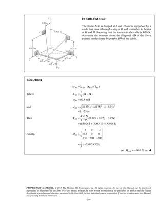 PROBLEM 3.59 
The frame ACD is hinged at A and D and is supported by a 
cable that passes through a ring at B and is attached to hooks 
at G and H. Knowing that the tension in the cable is 450 N, 
determine the moment about the diagonal AD of the force 
exerted on the frame by portion BH of the cable. 
λ 
BH d = + + − 
BH= + − 
T i j k 
PROPRIETARY MATERIAL. © 2013 The McGraw-Hill Companies, Inc. All rights reserved. No part of this Manual may be displayed, 
reproduced or distributed in any form or by any means, without the prior written permission of the publisher, or used beyond the limited 
distribution to teachers and educators permitted by McGraw-Hill for their individual course preparation. If you are a student using this Manual, 
you are using it without permission. 
219 
SOLUTION 
MAD = λAD ⋅ (rB/A ×TBH ) 
Where 
/ 
1 
(4 3 ) 
5 
(0.5 m) 
AD 
B A 
= − 
= 
i k 
r i 
and (0.375)2 (0.75)2 ( 0.75)2 
1.125 m 
= 
Then 
450 N 
(0.375 0.75 0.75 ) 
1.125 
(150 N) (300 N) (300 N) 
= + − 
i j k 
Finally, 
4 0 3 
1 
0.5 0 0 
5 
150 300 300 
1 
[( 3)(0.5)(300)] 
5 
AD M 
− 
= 
− 
= − 
or 90.0 N m AD M = − ⋅  
 