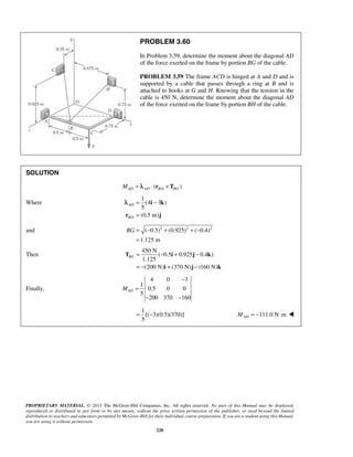 PROBLEM 3.60 
In Problem 3.59, determine the moment about the diagonal AD 
of the force exerted on the frame by portion BG of the cable. 
PROBLEM 3.59 The frame ACD is hinged at A and D and is 
supported by a cable that passes through a ring at B and is 
attached to hooks at G and H. Knowing that the tension in the 
cable is 450 N, determine the moment about the diagonal AD 
of the force exerted on the frame by portion BH of the cable. 
λ 
BG= − + + − 
BG= − + − 
= − + − 
T i j k 
PROPRIETARY MATERIAL. © 2013 The McGraw-Hill Companies, Inc. All rights reserved. No part of this Manual may be displayed, 
reproduced or distributed in any form or by any means, without the prior written permission of the publisher, or used beyond the limited 
distribution to teachers and educators permitted by McGraw-Hill for their individual course preparation. If you are a student using this Manual, 
you are using it without permission. 
220 
SOLUTION 
MAD = λAD ⋅ (rB/A ×TBG ) 
Where 
/ 
1 
(4 3 ) 
5 
(0.5 m) 
AD 
B A 
= − 
= 
i k 
r j 
and ( 0.5)2 (0.925)2 ( 0.4)2 
1.125 m 
= 
Then 
450 N 
( 0.5 0.925 0.4 ) 
1.125 
(200 N) (370 N) (160 N) 
i j k 
Finally, 
4 0 3 
1 
0.5 0 0 
5 
200 370 160 
MAD 
− 
= 
− − 
1 
[( 3)(0.5)(370)] 
5 
= − 111.0 N m AD M = − ⋅  
 