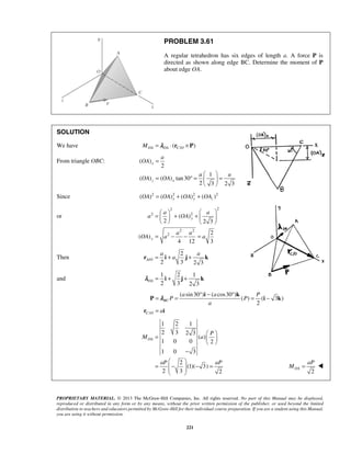 PROBLEM 3.61 
A regular tetrahedron has six edges of length a. A force P is 
directed as shown along edge BC. Determine the moment of P 
about edge OA. 
SOLUTION 
We have MOA =λOA ⋅ (rC/O × P) 
a 
= 
=       + +   y 
  
  
= − − = 
a a 
r = i + a j + k 
= λ 
= ° − ° = − 
= 
=     
  
− 
  
aP 
M =  
PROPRIETARY MATERIAL. © 2013 The McGraw-Hill Companies, Inc. All rights reserved. No part of this Manual may be displayed, 
reproduced or distributed in any form or by any means, without the prior written permission of the publisher, or used beyond the limited 
distribution to teachers and educators permitted by McGraw-Hill for their individual course preparation. If you are a student using this Manual, 
you are using it without permission. 
221 
From triangle OBC: ( ) 
2 
1 
( ) ( ) tan30 
2 3 2 3 
x 
z x 
OA 
a a 
OA OA 
  
= ° =   = 
  
Since ( )2 ( )2 ( )2 ( )2 OA = OA x + OA y + OAz 
or 
2 2 
2 2 
2 2 
2 
( ) 
2 2 3 
2 
( ) 
4 12 3 
y 
a a 
a OA 
a a 
OA a a 
Then / 
2 
2 3 2 3 A O 
and 
1 2 1 
2 3 2 3 OAλ = i + j + k 
/ 
( sin30 ) ( cos30 ) 
( ) ( 3 ) 
2 BC 
C O 
a a P 
P P 
a 
a 
i k 
P ik 
r i 
1 2 1 
2 3 2 3 
( ) 
1 0 0 2 
1 0 3 
2 
(1)( 3) 
2 3 2 
OA 
P 
M a 
aP aP 
=  −  − = 
  
2 OA 
 