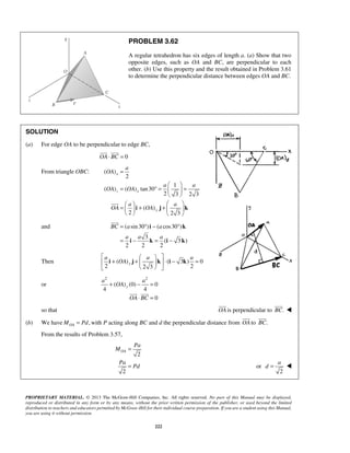 PROBLEM 3.62 
A regular tetrahedron has six edges of length a. (a) Show that two 
opposite edges, such as OA and BC, are perpendicular to each 
other. (b) Use this property and the result obtained in Problem 3.61 
to determine the perpendicular distance between edges OA and BC. 
  
= 
= °− ° 
= − = − 
i k 
BC a a 
a a a 
i k i k 
 a    
 i + a a 
OA 
j +   k  ⋅ i − k 
= 
    
a a 
+ − = 
  
⋅ = 
 
 
 
 
OA 
a 
d =  
PROPRIETARY MATERIAL. © 2013 The McGraw-Hill Companies, Inc. All rights reserved. No part of this Manual may be displayed, 
reproduced or distributed in any form or by any means, without the prior written permission of the publisher, or used beyond the limited 
distribution to teachers and educators permitted by McGraw-Hill for their individual course preparation. If you are a student using this Manual, 
you are using it without permission. 
222 
SOLUTION 
(a) For edge OA to be perpendicular to edge BC, 
OA⋅ BC = 0 
From triangle OBC: ( ) 
2 
1 
( ) ( ) tan30 
2 3 2 3 
( ) 
2 2 3 
x 
z x 
y 
a 
OA 
a a 
OA OA 
a a 
OA OA 
  
= ° =   = 
  
    =   + +   
    
i j k 
 
and ( sin30 ) ( cos30 ) 
3 
( 3 ) 
2 2 2 
 
Then ( ) ( 3 ) 0 
2 2 3 2 y 
or 
2 2 
( ) (0) 0 
4 4 
0 
y 
OA 
OA BC 
so that OA 
is perpendicular to BC. 
 
(b) We have , OA M = Pd with P acting along BC and d the perpendicular distance from OA 
to BC. 
From the results of Problem 3.57, 
2 
2 
Pa 
M 
Pa 
Pd 
= 
= or 
2 
 