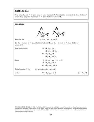 PROBLEM 3.63 
Two forces 1 F and 2 F in space have the same magnitude F. Prove that the moment of 1 F about the line of 
action of 2 F is equal to the moment of 2 F about the line of action of 1 F . 
λ 
( ) 
B A 
λ ( λ 
) 
B A 
λ 
( ) 
A B 
λ ( λ 
) 
= = and 
=− 
= ⋅ × 
= ⋅− × 
F F F 
M F 
M F 
λ ( λ 
) 
λ ( λ 
) 
PROPRIETARY MATERIAL. © 2013 The McGraw-Hill Companies, Inc. All rights reserved. No part of this Manual may be displayed, 
reproduced or distributed in any form or by any means, without the prior written permission of the publisher, or used beyond the limited 
distribution to teachers and educators permitted by McGraw-Hill for their individual course preparation. If you are a student using this Manual, 
you are using it without permission. 
223 
SOLUTION 
First note that F1 = F1λ1 and F2 = F2λ 2 
Let 1 2 M = moment of F about the line of action of 1 F and 2 M = moment of 1 F about the line of 
action of 2 F . 
Now, by definition, 1 1 / 2 
1 / 2 2 
2 2 / 1 
2 A / B 
1 1 
M 
F 
M 
F 
= ⋅ × 
= ⋅ × 
= ⋅ × 
= ⋅ × 
r F 
r 
r F 
r 
Since 1 2 / / 
1 1 / 2 
2 2 / 1 
A B B A 
B A 
B A 
r r 
r 
r 
Using Equation (3.39): 1 ( / 2 ) 2 ( / 1) B A B A λ ⋅ r ×λ =λ ⋅ −r ×λ 
so that 2 1 ( / 2 ) M =λ ⋅ rB A ×λ F  M12 = M21  
 