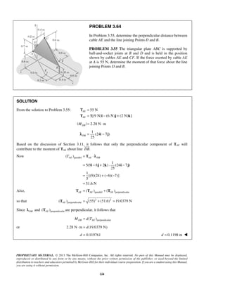 PROBLEM 3.64 
In Problem 3.55, determine the perpendicular distance between 
cable AE and the line joining Points D and B. 
PROBLEM 3.55 The triangular plate ABC is supported by 
ball-and-socket joints at B and D and is held in the position 
shown by cables AE and CF. If the force exerted by cable AE 
at A is 55 N, determine the moment of that force about the line 
joining Points D and B. 
Τ 
λ 
TAE = T 
⋅ AE DB 
= − + ⋅ − 
i j k i j 
PROPRIETARY MATERIAL. © 2013 The McGraw-Hill Companies, Inc. All rights reserved. No part of this Manual may be displayed, 
reproduced or distributed in any form or by any means, without the prior written permission of the publisher, or used beyond the limited 
distribution to teachers and educators permitted by McGraw-Hill for their individual course preparation. If you are a student using this Manual, 
you are using it without permission. 
224 
SOLUTION 
From the solution to Problem 3.55: 55 N 
5[(9 N) (6 N) (2 N) ] 
AE 
AE 
= 
T = i − j + k 
| | 2.28 N m DB M = ⋅ 
1 
(24 7 ) 
25 DBλ = i − j 
Based on the discussion of Section 3.11, it  
follows that only the perpendicular component of TAE will 
contribute to the moment of TAE about line DB. 
Now ( )parallel 
1 
5(9 6 2 ) (24 7) 
25 
1 
[(9)(24) ( 6)( 7)] 
5 
51.6 N 
= +− − 
= 
Also, ( )parallel ( )perpendicular AE AE AE T = T + T 
so that 2 2 
( )perpendicular (55) (51.6) 19.0379 N AE T = + = 
Since DB λ and ( )perpendicular AE T are perpendicular, it follows that 
( )perpendicular MDB = d TAE 
or 2.28 N⋅m = d(19.0379 N) 
d = 0.119761 d = 0.1198 m  
 