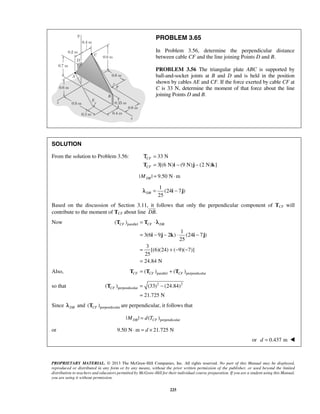 PROBLEM 3.65 
In Problem 3.56, determine the perpendicular distance 
between cable CF and the line joining Points D and B. 
PROBLEM 3.56 The triangular plate ABC is supported by 
ball-and-socket joints at B and D and is held in the position 
shown by cables AE and CF. If the force exerted by cable CF at 
C is 33 N, determine the moment of that force about the line 
joining Points D and B. 
Τ 
CF CF DB = ⋅ 
T T 
λ 
= − − ⋅ − 
i j k i j 
CF = − 
PROPRIETARY MATERIAL. © 2013 The McGraw-Hill Companies, Inc. All rights reserved. No part of this Manual may be displayed, 
reproduced or distributed in any form or by any means, without the prior written permission of the publisher, or used beyond the limited 
distribution to teachers and educators permitted by McGraw-Hill for their individual course preparation. If you are a student using this Manual, 
you are using it without permission. 
225 
SOLUTION 
From the solution to Problem 3.56: 33 N 
3[(6 N) (9 N) (2 N) ] 
CF 
CF 
= 
T = i − j − k 
| | 9.50 Nm DB M = ⋅ 
1 
(24 7 ) 
25 DBλ = i − j 
Based on the discussion of Section 3.11, it  
follows that only the perpendicular component of TCF will 
contribute to the moment of TCF about line DB. 
Now ( )parallel 
1 
3(6 9 2 ) (24 7) 
25 
3 
[(6)(24) ( 9)( 7)] 
25 
24.84 N 
= +− − 
= 
Also, ( )parallel ( )perpendicular CF CF CF T = T + T 
so that 2 2 
perpendicular ( ) (33) (24.84) 
21.725 N 
= 
T 
Since DB λ and ( )perpendicular CF T are perpendicular, it follows that 
| | ( )perpendicular MDB = d TCF 
or 9.50 N⋅m = d × 21.725 N 
or d = 0.437 m  
 
