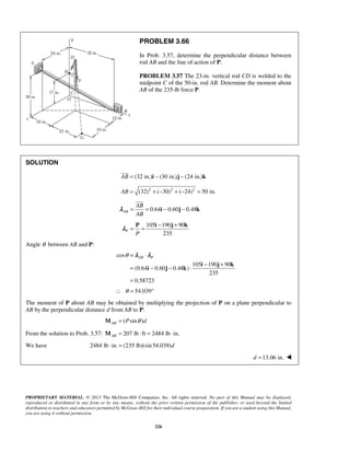 PROBLEM 3.66 
In Prob. 3.57, determine the perpendicular distance between 
rod AB and the line of action of P. 
PROBLEM 3.57 The 23-in. vertical rod CD is welded to the 
midpoint C of the 50-in. rod AB. Determine the moment about 
AB of the 235-lb force P. 
 
 
AB 
AB 
= = i − j − k 
λ 
= = − + P i j k λ 
θ= λ ⋅ 
λ 
AB P = − − ⋅ − + 
= 
PROPRIETARY MATERIAL. © 2013 The McGraw-Hill Companies, Inc. All rights reserved. No part of this Manual may be displayed, 
reproduced or distributed in any form or by any means, without the prior written permission of the publisher, or used beyond the limited 
distribution to teachers and educators permitted by McGraw-Hill for their individual course preparation. If you are a student using this Manual, 
you are using it without permission. 
226 
SOLUTION 
AB = (32 in.)i − (30 in.)j − (24 in.)k 
AB = (32)2 + (−30)2 + (−24)2 = 50 in. 
0.64 0.60 0.48 AB 
105 190 90 
235 P P 
Angle θ between AB and P: 
cos 
105 190 90 
(0.64 0.60 0.48 ) 
235 
0.58723 
i j k 
i j k 
∴ θ = 54.039° 
The moment of P about AB may be obtained by multiplying the projection of P on a plane perpendicular to 
AB by the perpendicular distance d from AB to P: 
( sin ) AB M = P θ d 
From the solution to Prob. 3.57: 207 lb ft 2484 lb in. ABM = ⋅ = ⋅ 
We have 2484 lb ⋅ in. = (235 lb)(sin 54.039)d 
d =13.06 in.  
 