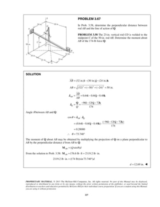 PROBLEM 3.67 
In Prob. 3.58, determine the perpendicular distance between 
rod AB and the line of action of Q. 
PROBLEM 3.58 The 23-in. vertical rod CD is welded to the 
midpoint C of the 50-in. rod AB. Determine the moment about 
AB of the 174-lb force Q. 
 
 
AB 
AB 
= = i − j − k 
λ 
= = − − − Q i j k λ 
θ= λ ⋅ 
λ 
AB Q = − − ⋅ − − − 
= 
PROPRIETARY MATERIAL. © 2013 The McGraw-Hill Companies, Inc. All rights reserved. No part of this Manual may be displayed, 
reproduced or distributed in any form or by any means, without the prior written permission of the publisher, or used beyond the limited 
distribution to teachers and educators permitted by McGraw-Hill for their individual course preparation. If you are a student using this Manual, 
you are using it without permission. 
227 
SOLUTION 
AB = (32 in.)i − (30 in.)j − (24 in.)k 
AB = (32)2 + (−30)2 + (−24)2 = 50 in. 
0.64 0.60 0.48 AB 
96 126 72 
174 Q Q 
Angle θ between AB and Q: 
cos 
( 96 126 72 ) 
(0.64 0.60 0.48 ) 
174 
0.28000 
i j k 
i j k 
∴ θ = 73.740° 
The moment of Q about AB may be obtained by multiplying the projection of Q on a plane perpendicular to 
AB by the perpendicular distance d from AB to Q: 
( sin ) AB M = Q θ d 
From the solution to Prob. 3.58: 176.6 lb ft 2119.2 lb in. ABM = ⋅ = ⋅ 
2119.2 lb ⋅ in. = (174 lb)(sin 73.740°)d 
d =12.69 in.  
 