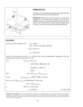 PROBLEM 3.68 
In Problem 3.59, determine the perpendicular distance between 
portion BH of the cable and the diagonal AD. 
PROBLEM 3.59 The frame ACD is hinged at A and D and is 
supported by a cable that passes through a ring at B and is 
attached to hooks at G and H. Knowing that the tension in the 
cable is 450 N, determine the moment about the diagonal AD 
of the force exerted on the frame by portion BH of the cable. 
SOLUTION 
From the solution to Problem 3.59: 450 N 
T = 
T = (150 N) i + (300 N) j − (300 N) 
k 
| M | = 90.0 N ⋅ 
m AD TBH = T 
⋅ λ 
BH AD 
= + − ⋅ − 
i j k i k 
PROPRIETARY MATERIAL. © 2013 The McGraw-Hill Companies, Inc. All rights reserved. No part of this Manual may be displayed, 
reproduced or distributed in any form or by any means, without the prior written permission of the publisher, or used beyond the limited 
distribution to teachers and educators permitted by McGraw-Hill for their individual course preparation. If you are a student using this Manual, 
you are using it without permission. 
228 
BH 
BH 
1 
(4 3 ) 
5 ADλ = i − k 
Based on the discussion of Section 3.11, it  
follows that only the perpendicular component of TBH will 
contribute to the moment of TBH about line AD. 
Now ( )parallel 
1 
(150 300 300 ) (4 3 ) 
5 
1 
[(150)(4) ( 300)( 3)] 
5 
300 N 
= +− − 
= 
Also, ( )parallel ( )perpendicular BH BH BH T = T + T 
so that 2 2 
( )perpendicular (450) (300) 335.41 N TBH = − = 
Since AD λ and ( )perpendicular BH T are perpendicular, it follows that 
( )perpendicular MAD = d TBH 
or 90.0 N⋅m = d(335.41 N) 
d = 0.26833 m d = 0.268 m  
 