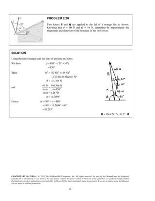 PROBLEM 2.20 
Two forces P and Q are applied to the lid of a storage bin as shown. 
Knowing that P = 60 N and Q = 48 N, determine by trigonometry the 
magnitude and direction of the resultant of the two forces. 
SOLUTION 
Using the force triangle and the laws of cosines and sines: 
We have 180 (20 10 ) 
γ= °− °+ ° 
= ° 
= 
φ = ° −α − ° 
= °− °− ° 
= ° 
PROPRIETARY MATERIAL. © 2013 The McGraw-Hill Companies, Inc. All rights reserved. No part of this Manual may be displayed, 
reproduced or distributed in any form or by any means, without the prior written permission of the publisher, or used beyond the limited 
distribution to teachers and educators permitted by McGraw-Hill for their individual course preparation. If you are a student using this Manual, 
you are using it without permission. 
22 
150 
Then 2 (60 N)2 (48 N)2 
2(60 N)(48 N)cos 150 
104.366 N 
R 
R 
= + 
− ° 
= 
and 
60 N 104.366 N 
sin sin150 
sin 0.28745 
16.7054 
α 
α 
α 
° 
= 
= ° 
Hence: 180 180 
180 16.7054 80 
83.295 
R =104.4 N 83.3°  
 