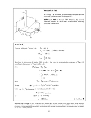 PROBLEM 3.69 
In Problem 3.60, determine the perpendicular distance between 
portion BG of the cable and the diagonal AD. 
PROBLEM 3.60 In Problem 3.59, determine the moment 
about the diagonal AD of the force exerted on the frame by 
portion BG of the cable. 
Τ 
TBG = T 
⋅ λ 
BG AD 
= − + − ⋅ − 
i j k i k 
PROPRIETARY MATERIAL. © 2013 The McGraw-Hill Companies, Inc. All rights reserved. No part of this Manual may be displayed, 
reproduced or distributed in any form or by any means, without the prior written permission of the publisher, or used beyond the limited 
distribution to teachers and educators permitted by McGraw-Hill for their individual course preparation. If you are a student using this Manual, 
you are using it without permission. 
229 
SOLUTION 
From the solution to Problem 3.60: 450 N 
(200 N) (370 N) (160 N) 
BG 
BG 
= 
T = − i + j − k 
| | 111 N m AD M = ⋅ 
1 
(4 3 ) 
5 ADλ = i − k 
Based on the discussion of Section 3.11, it  
follows that only the perpendicular component of TBG will 
contribute to the moment of TBG about line AD. 
Now ( )parallel 
1 
( 200 370 160 ) (4 3 ) 
5 
1 
[( 200)(4) ( 160)( 3)] 
5 
64 N 
= − + − − 
= − 
Also, ( )parallel ( )perpendicular BG BG BG T = T + T 
so that 2 2 
( )perpendicular (450) ( 64) 445.43 N BG T = − − = 
Since AD λ and ( )perpendicular BG T are perpendicular, it follows that 
( )perpendicular MAD = d TBG 
or 111 N⋅m = d(445.43 N) 
d = 0.24920 m d = 0.249 m  
 