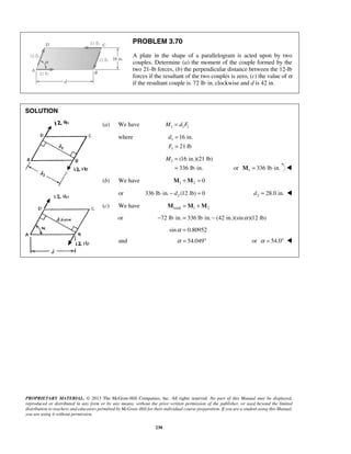 PROBLEM 3.70 
A plate in the shape of a parallelogram is acted upon by two 
couples. Determine (a) the moment of the couple formed by the 
two 21-lb forces, (b) the perpendicular distance between the 12-lb 
forces if the resultant of the two couples is zero, (c) the value of α 
if the resultant couple is 72 lb⋅in. clockwise and d is 42 in. 
PROPRIETARY MATERIAL. © 2013 The McGraw-Hill Companies, Inc. All rights reserved. No part of this Manual may be displayed, 
reproduced or distributed in any form or by any means, without the prior written permission of the publisher, or used beyond the limited 
distribution to teachers and educators permitted by McGraw-Hill for their individual course preparation. If you are a student using this Manual, 
you are using it without permission. 
230 
SOLUTION 
(a) We have M1 = d1F1 
where 1 
1 
16 in. 
21 lb 
d 
F 
= 
= 
1 (16 in.)(21 lb) 
336 lb in. 
M = 
= ⋅ or 1 M = 336 lb⋅in.  
(b) We have 1 2 M +M = 0 
or 2 336 lb⋅in. − d (12 lb) = 0 2 d = 28.0 in.  
(c) We have total 1 2 M =M +M 
or −72 lb⋅in. = 336 lb⋅in. − (42 in.)(sinα )(12 lb) 
sinα = 0.80952 
and α = 54.049° or α = 54.0°  
 