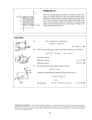 PROBLEM 3.71 
Four 1-in.-diameter pegs are attached to a board as shown. Two 
strings are passed around the pegs and pulled with the forces 
indicated. (a) Determine the resultant couple acting on the board. 
(b) If only one string is used, around which pegs should it pass 
and in what directions should it be pulled to create the same 
couple with the minimum tension in the string? (c) What is the 
value of that minimum tension? 
M= + 
= ⋅ + ⋅ 
θ = θ = ° ° −θ = ° 
d 
= +     
PROPRIETARY MATERIAL. © 2013 The McGraw-Hill Companies, Inc. All rights reserved. No part of this Manual may be displayed, 
reproduced or distributed in any form or by any means, without the prior written permission of the publisher, or used beyond the limited 
distribution to teachers and educators permitted by McGraw-Hill for their individual course preparation. If you are a student using this Manual, 
you are using it without permission. 
231 
SOLUTION 
(a) (35 lb)(7 in.) (25 lb)(9 in.) 
245 lb in. 225 lb in. 
M = 470 lb ⋅ in.  
(b) With only one string, pegs A and D, or B and C should be used. We have 
6 
tan 36.9 90 53.1 
8 
Direction of forces: 
With pegs A and D: θ = 53.1°  
With pegs B and C: θ = 53.1°  
(c) The distance between the centers of the two pegs is 
82 + 62 =10 in. 
Therefore, the perpendicular distance d between the forces is 
1 
10 in. 2 in. 
2 
11 in. 
  
= 
We must have M = Fd 470 lb ⋅ in. = F(11 in.) F = 42.7 lb  
 