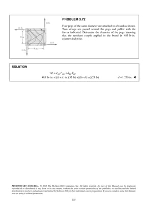 PROBLEM 3.72 
Four pegs of the same diameter are attached to a board as shown. 
Two strings are passed around the pegs and pulled with the 
forces indicated. Determine the diameter of the pegs knowing 
that the resultant couple applied to the board is 485 lb·in. 
counterclockwise. 
= + 
AD AD BC BC M d F d F 
⋅ = + + + d =1.250 in.  
PROPRIETARY MATERIAL. © 2013 The McGraw-Hill Companies, Inc. All rights reserved. No part of this Manual may be displayed, 
reproduced or distributed in any form or by any means, without the prior written permission of the publisher, or used beyond the limited 
distribution to teachers and educators permitted by McGraw-Hill for their individual course preparation. If you are a student using this Manual, 
you are using it without permission. 
232 
SOLUTION 
485 lb in. [(6 d ) in.](35 lb) [(8 d 
) in.](25 lb) 
 